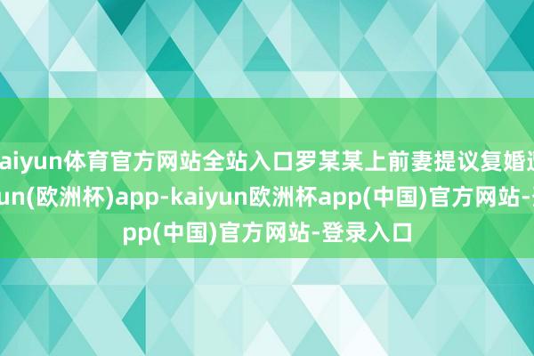 kaiyun体育官方网站全站入口罗某某上前妻提议复婚遭拒-kaiyun(欧洲杯)app-kaiyun欧洲杯app(中国)官方网站-登录入口