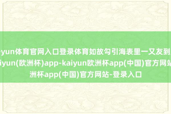 开yun体育官网入口登录体育如故勾引海表里一又友到广东来玩-kaiyun(欧洲杯)app-kaiyun欧洲杯app(中国)官方网站-登录入口