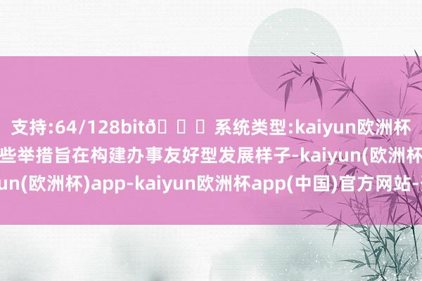 支持:64/128bit🍏系统类型:kaiyun欧洲杯appApp官方下载“这些举措旨在构建办事友好型发展样子-kaiyun(欧洲杯)app-kaiyun欧洲杯app(中国)官方网站-登录入口