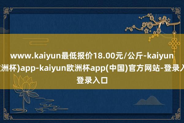 www.kaiyun最低报价18.00元/公斤-kaiyun(欧洲杯)app-kaiyun欧洲杯app(中国)官方网站-登录入口