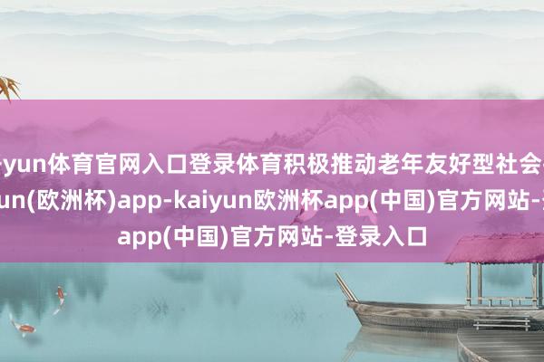 开yun体育官网入口登录体育积极推动老年友好型社会拓荒-kaiyun(欧洲杯)app-kaiyun欧洲杯app(中国)官方网站-登录入口