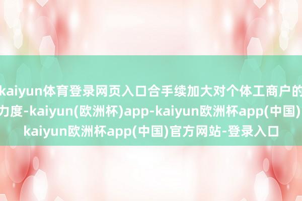 kaiyun体育登录网页入口合手续加大对个体工商户的分型分类精确帮扶力度-kaiyun(欧洲杯)app-kaiyun欧洲杯app(中国)官方网站-登录入口