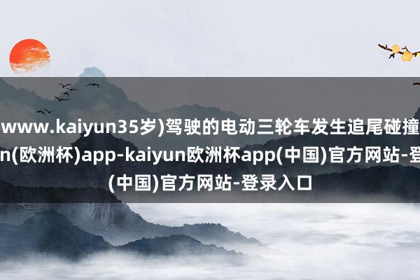 www.kaiyun35岁)驾驶的电动三轮车发生追尾碰撞-kaiyun(欧洲杯)app-kaiyun欧洲杯app(中国)官方网站-登录入口