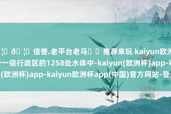 🦄🦄信誉.老平台老马✔️推荐来玩 kaiyun欧洲杯app受探访的38个一级行政区的1258处水体中-kaiyun(欧洲杯)app-kaiyun欧洲杯app(中国)官方网站-登录入口