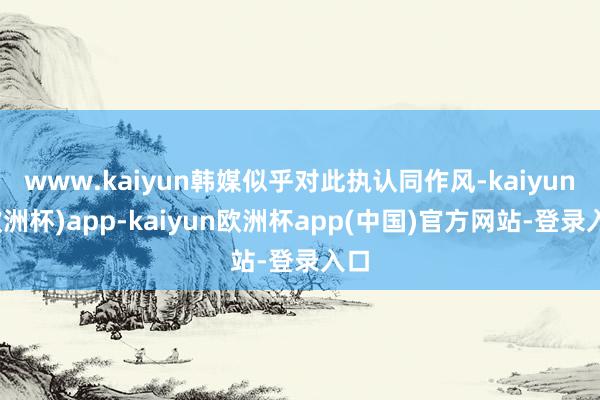 www.kaiyun韩媒似乎对此执认同作风-kaiyun(欧洲杯)app-kaiyun欧洲杯app(中国)官方网站-登录入口