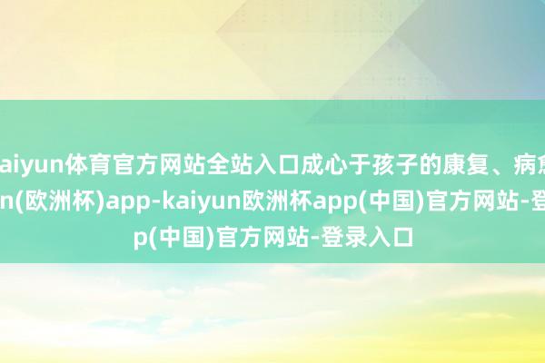 kaiyun体育官方网站全站入口成心于孩子的康复、病愈-kaiyun(欧洲杯)app-kaiyun欧洲杯app(中国)官方网站-登录入口