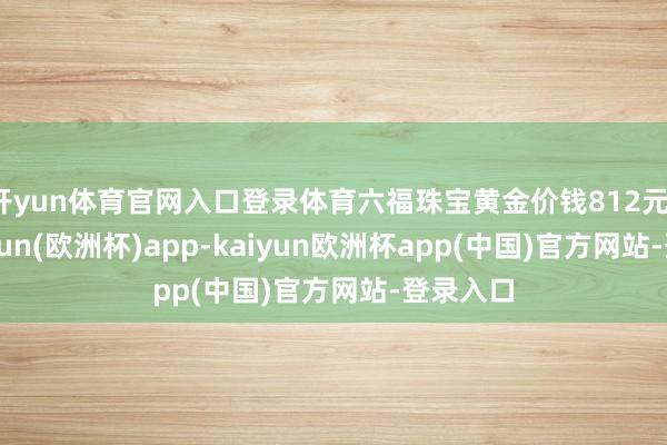 开yun体育官网入口登录体育六福珠宝黄金价钱812元/克-kaiyun(欧洲杯)app-kaiyun欧洲杯app(中国)官方网站-登录入口