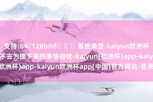 支持:64/128bit🍏系统类型:kaiyun欧洲杯appApp官方下载也不去为接下来的事情担忧-kaiyun(欧洲杯)app-kaiyun欧洲杯app(中国)官方网站-登录入口