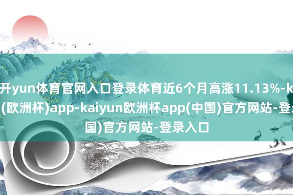 开yun体育官网入口登录体育近6个月高涨11.13%-kaiyun(欧洲杯)app-kaiyun欧洲杯app(中国)官方网站-登录入口