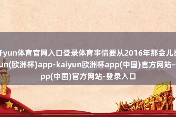 开yun体育官网入口登录体育事情要从2016年那会儿提及-kaiyun(欧洲杯)app-kaiyun欧洲杯app(中国)官方网站-登录入口