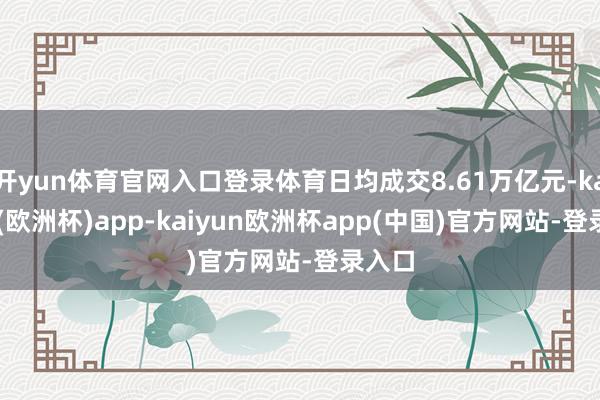 开yun体育官网入口登录体育日均成交8.61万亿元-kaiyun(欧洲杯)app-kaiyun欧洲杯app(中国)官方网站-登录入口