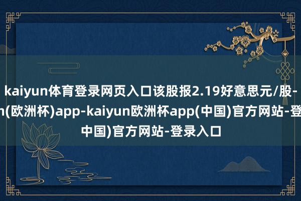 kaiyun体育登录网页入口该股报2.19好意思元/股-kaiyun(欧洲杯)app-kaiyun欧洲杯app(中国)官方网站-登录入口