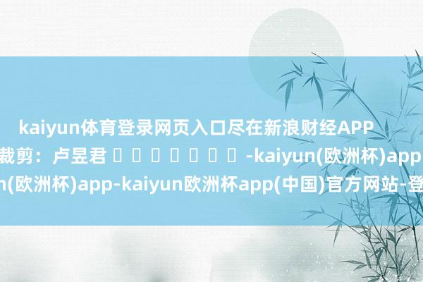 kaiyun体育登录网页入口尽在新浪财经APP            						职守裁剪：卢昱君 							-kaiyun(欧洲杯)app-kaiyun欧洲杯app(中国)官方网站-登录入口