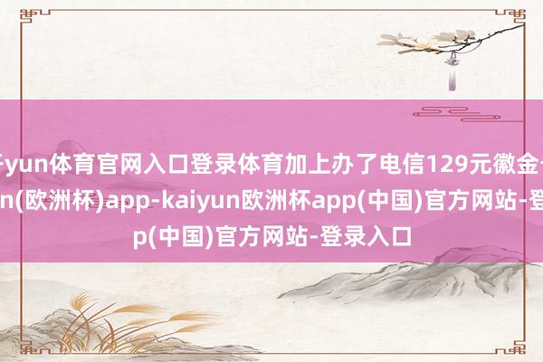 开yun体育官网入口登录体育加上办了电信129元徽金卡-kaiyun(欧洲杯)app-kaiyun欧洲杯app(中国)官方网站-登录入口