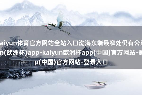 kaiyun体育官方网站全站入口渤海东端最窄处仍有公海-kaiyun(欧洲杯)app-kaiyun欧洲杯app(中国)官方网站-登录入口