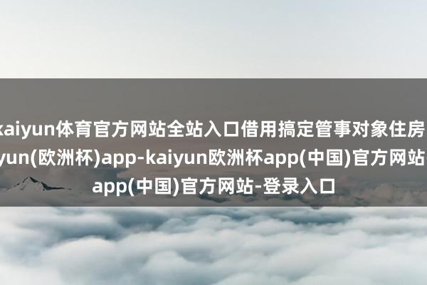 kaiyun体育官方网站全站入口借用搞定管事对象住房、车辆-kaiyun(欧洲杯)app-kaiyun欧洲杯app(中国)官方网站-登录入口