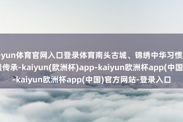 开yun体育官网入口登录体育南头古城、锦绣中华习惯村等多个景区聚焦非遗传承-kaiyun(欧洲杯)app-kaiyun欧洲杯app(中国)官方网站-登录入口