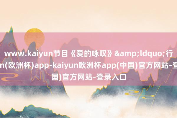 www.kaiyun节目《爱的咏叹》&ldquo;行-kaiyun(欧洲杯)app-kaiyun欧洲杯app(中国)官方网站-登录入口