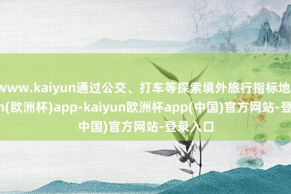 www.kaiyun通过公交、打车等探索境外旅行指标地-kaiyun(欧洲杯)app-kaiyun欧洲杯app(中国)官方网站-登录入口