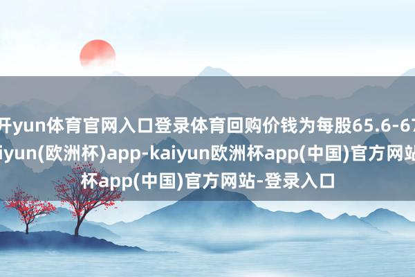 开yun体育官网入口登录体育回购价钱为每股65.6-67.4港元-kaiyun(欧洲杯)app-kaiyun欧洲杯app(中国)官方网站-登录入口