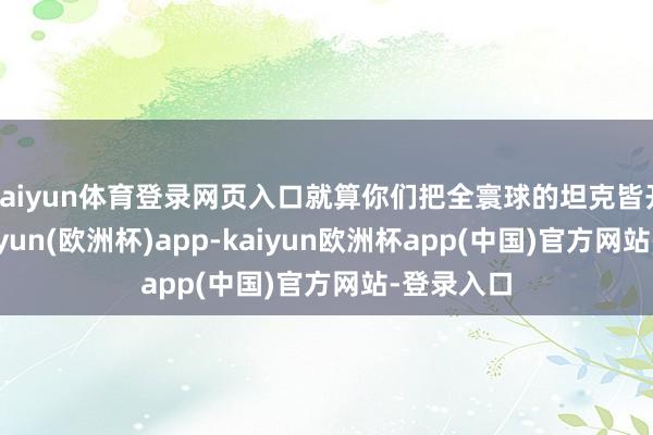 kaiyun体育登录网页入口就算你们把全寰球的坦克皆开过来-kaiyun(欧洲杯)app-kaiyun欧洲杯app(中国)官方网站-登录入口