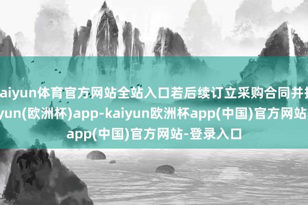 kaiyun体育官方网站全站入口若后续订立采购合同并扩充后-kaiyun(欧洲杯)app-kaiyun欧洲杯app(中国)官方网站-登录入口