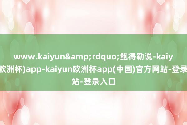 www.kaiyun&rdquo;鲍得勒说-kaiyun(欧洲杯)app-kaiyun欧洲杯app(中国)官方网站-登录入口