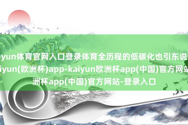 开yun体育官网入口登录体育全历程的低碳化也引东说念主眷注-kaiyun(欧洲杯)app-kaiyun欧洲杯app(中国)官方网站-登录入口