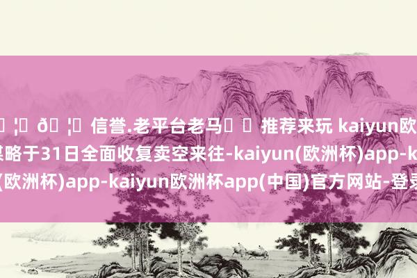 🦄🦄信誉.老平台老马✔️推荐来玩 kaiyun欧洲杯app将按照原谋略于31日全面收复卖空来往-kaiyun(欧洲杯)app-kaiyun欧洲杯app(中国)官方网站-登录入口