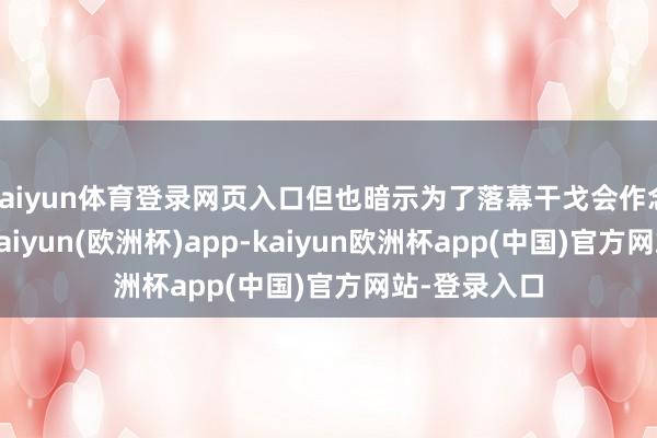 kaiyun体育登录网页入口但也暗示为了落幕干戈会作念一定衰弱-kaiyun(欧洲杯)app-kaiyun欧洲杯app(中国)官方网站-登录入口