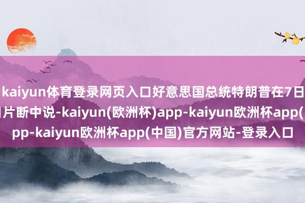 kaiyun体育登录网页入口好意思国总统特朗普在7日播出的一段访道节目片断中说-kaiyun(欧洲杯)app-kaiyun欧洲杯app(中国)官方网站-登录入口