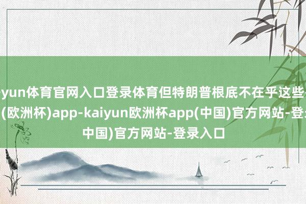 开yun体育官网入口登录体育但特朗普根底不在乎这些-kaiyun(欧洲杯)app-kaiyun欧洲杯app(中国)官方网站-登录入口