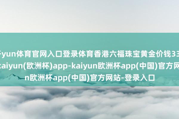 开yun体育官网入口登录体育香港六福珠宝黄金价钱33020港币/两-kaiyun(欧洲杯)app-kaiyun欧洲杯app(中国)官方网站-登录入口