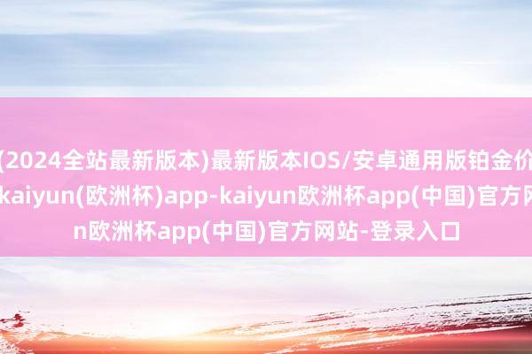 (2024全站最新版本)最新版本IOS/安卓通用版铂金价钱408元/克-kaiyun(欧洲杯)app-kaiyun欧洲杯app(中国)官方网站-登录入口