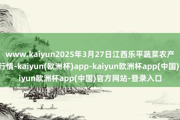 www.kaiyun2025年3月27日江西乐平蔬菜农产物批发大市集价钱行情-kaiyun(欧洲杯)app-kaiyun欧洲杯app(中国)官方网站-登录入口