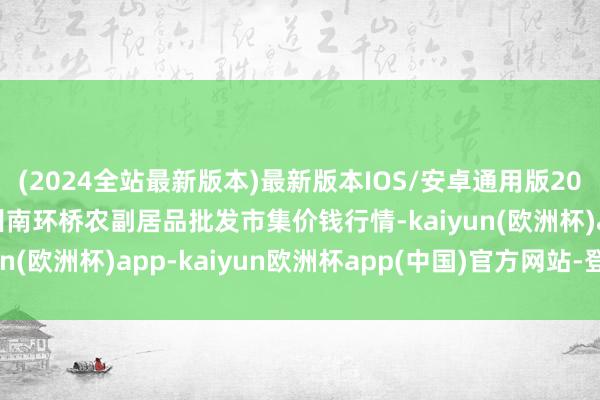 (2024全站最新版本)最新版本IOS/安卓通用版2025年3月27日江苏苏州南环桥农副居品批发市集价钱行情-kaiyun(欧洲杯)app-kaiyun欧洲杯app(中国)官方网站-登录入口