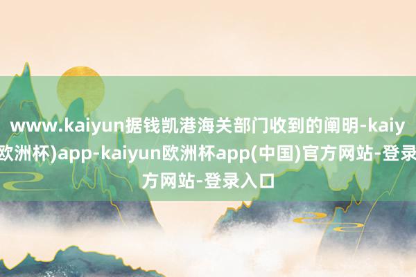 www.kaiyun据钱凯港海关部门收到的阐明-kaiyun(欧洲杯)app-kaiyun欧洲杯app(中国)官方网站-登录入口