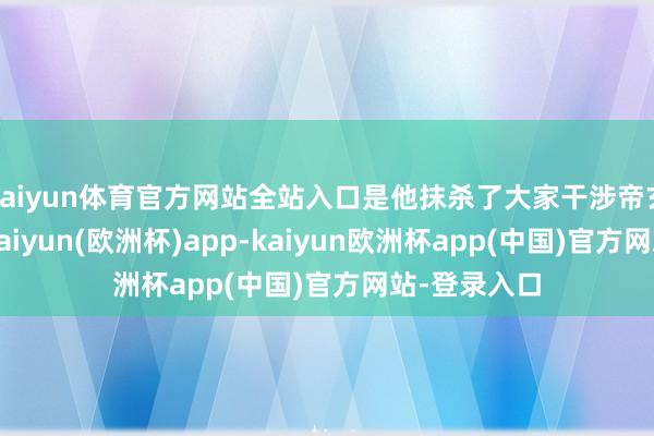 kaiyun体育官方网站全站入口是他抹杀了大家干涉帝玄宗的契机-kaiyun(欧洲杯)app-kaiyun欧洲杯app(中国)官方网站-登录入口