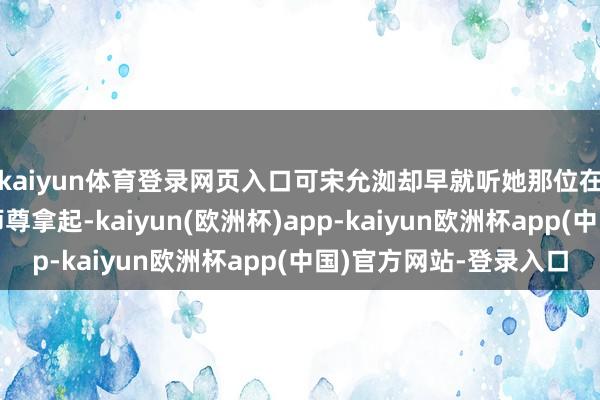 kaiyun体育登录网页入口可宋允洳却早就听她那位在云岚学府当长老的师尊拿起-kaiyun(欧洲杯)app-kaiyun欧洲杯app(中国)官方网站-登录入口