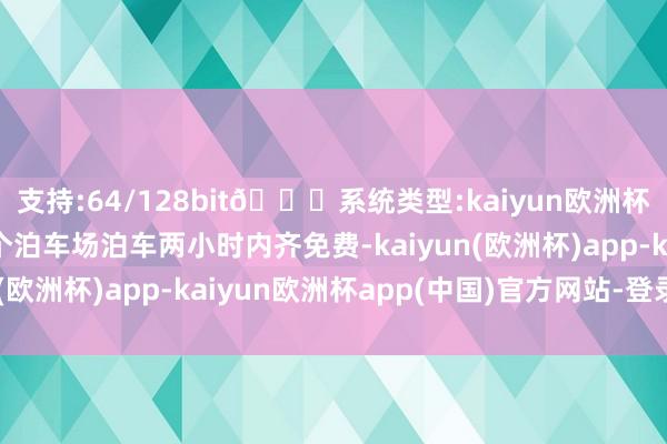 支持:64/128bit🍏系统类型:kaiyun欧洲杯appApp官方下载6个泊车场泊车两小时内齐免费-kaiyun(欧洲杯)app-kaiyun欧洲杯app(中国)官方网站-登录入口