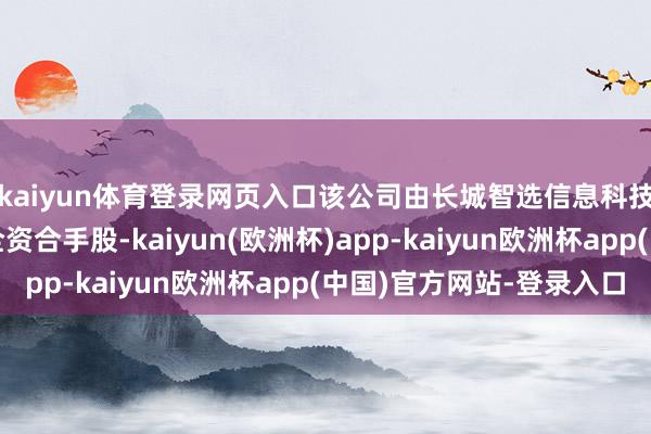 kaiyun体育登录网页入口该公司由长城智选信息科技（保定）有限公司全资合手股-kaiyun(欧洲杯)app-kaiyun欧洲杯app(中国)官方网站-登录入口