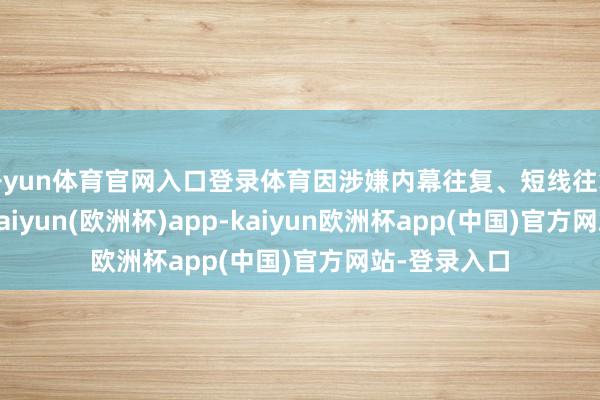 开yun体育官网入口登录体育因涉嫌内幕往复、短线往复公司股票-kaiyun(欧洲杯)app-kaiyun欧洲杯app(中国)官方网站-登录入口