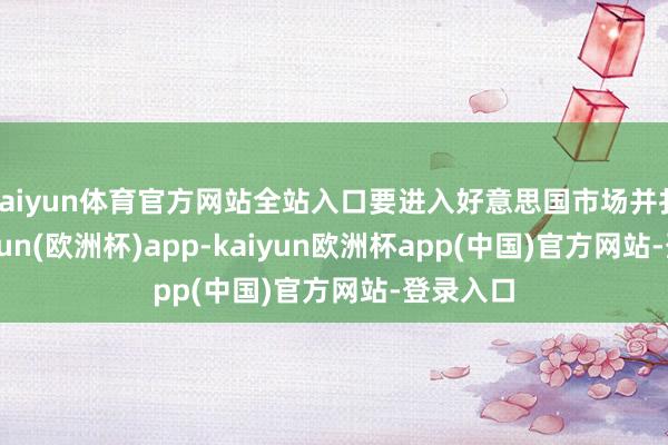 kaiyun体育官方网站全站入口要进入好意思国市场并扎根-kaiyun(欧洲杯)app-kaiyun欧洲杯app(中国)官方网站-登录入口