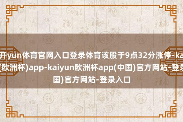 开yun体育官网入口登录体育该股于9点32分涨停-kaiyun(欧洲杯)app-kaiyun欧洲杯app(中国)官方网站-登录入口
